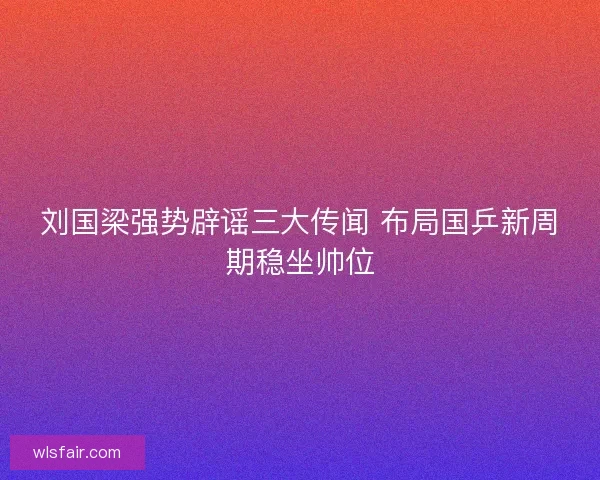 刘国梁强势辟谣三大传闻 布局国乒新周期稳坐帅位