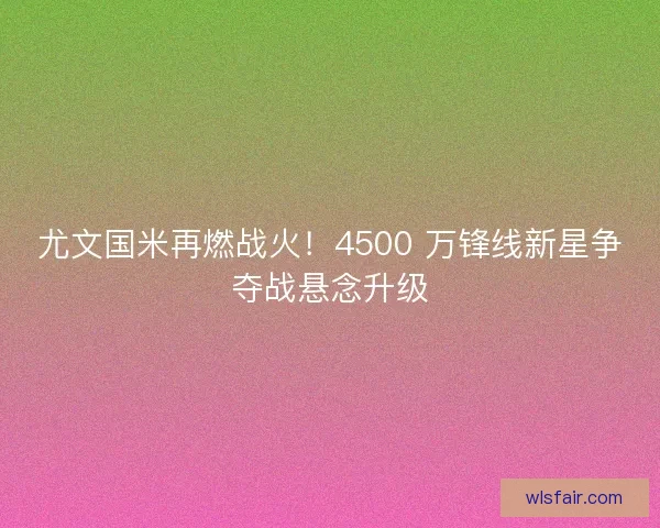 尤文国米再燃战火！4500 万锋线新星争夺战悬念升级
