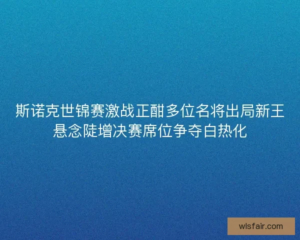 斯诺克世锦赛激战正酣多位名将出局新王悬念陡增决赛席位争夺白热化