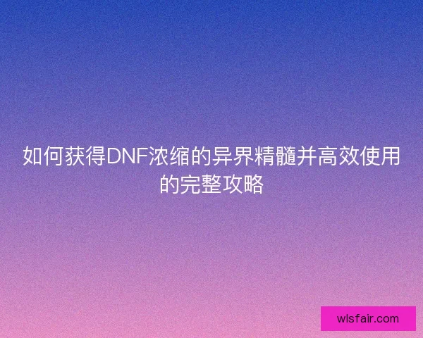 如何获得DNF浓缩的异界精髓并高效使用的完整攻略