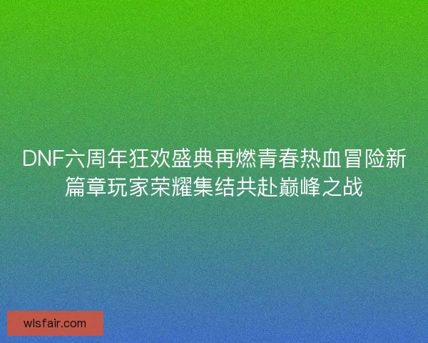 DNF六周年狂欢盛典再燃青春热血冒险新篇章玩家荣耀集结共赴巅峰之战