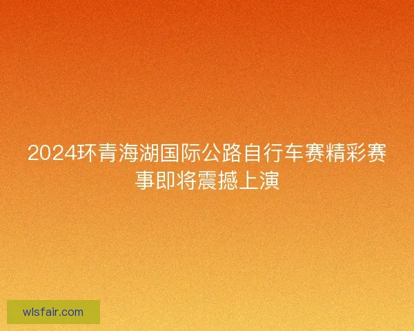 2024环青海湖国际公路自行车赛精彩赛事即将震撼上演