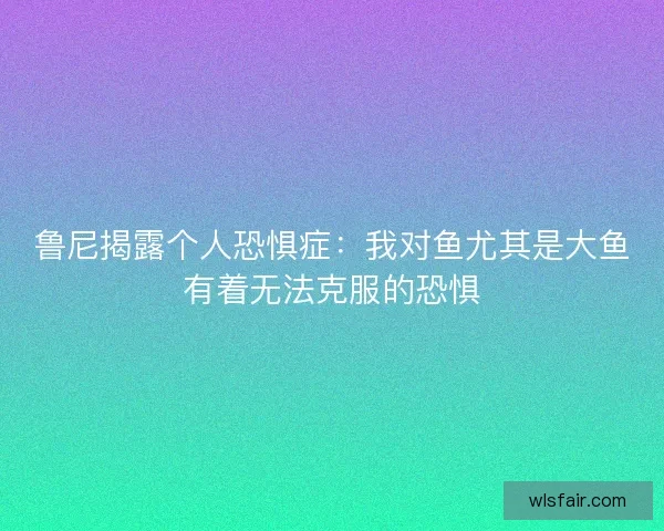 鲁尼揭露个人恐惧症：我对鱼尤其是大鱼有着无法克服的恐惧