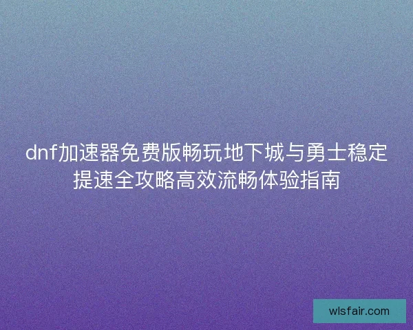 dnf加速器免费版畅玩地下城与勇士稳定提速全攻略高效流畅体验指南