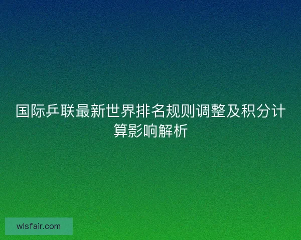 国际乒联最新世界排名规则调整及积分计算影响解析