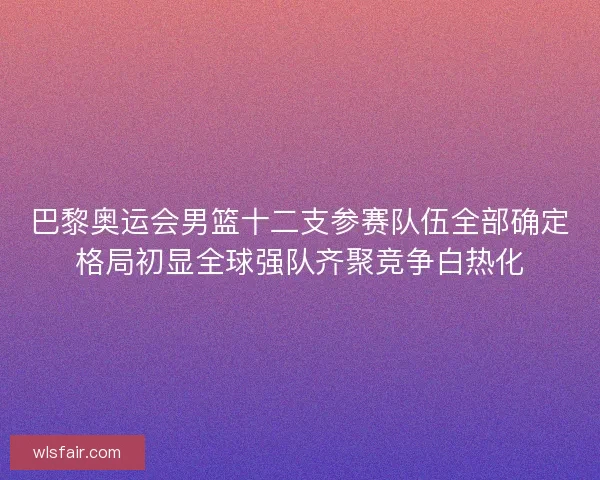 巴黎奥运会男篮十二支参赛队伍全部确定格局初显全球强队齐聚竞争白热化