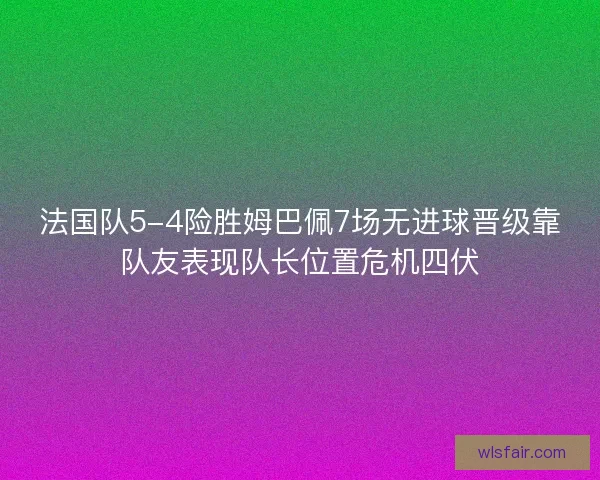 法国队5-4险胜姆巴佩7场无进球晋级靠队友表现队长位置危机四伏