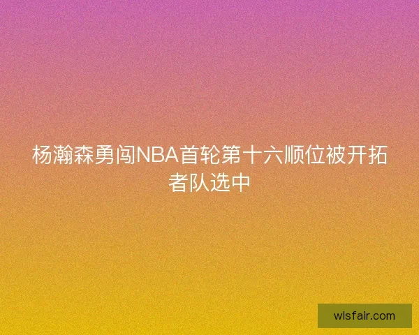 杨瀚森勇闯NBA首轮第十六顺位被开拓者队选中