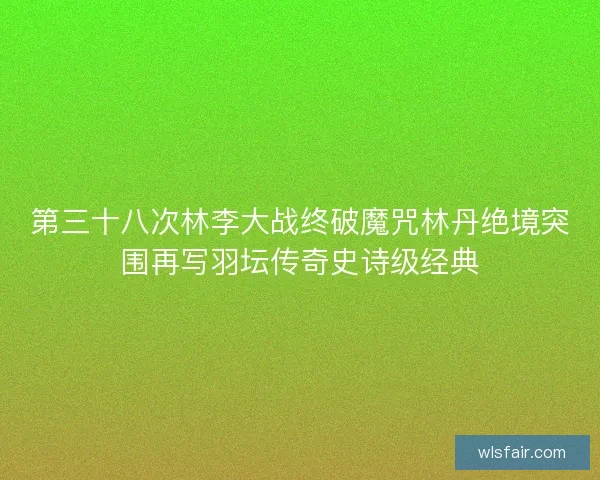 第三十八次林李大战终破魔咒林丹绝境突围再写羽坛传奇史诗级经典