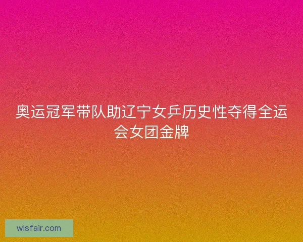 奥运冠军带队助辽宁女乒历史性夺得全运会女团金牌