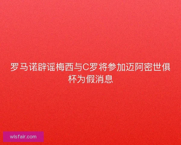 罗马诺辟谣梅西与C罗将参加迈阿密世俱杯为假消息