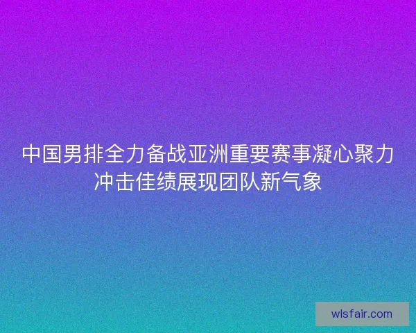 中国男排全力备战亚洲重要赛事凝心聚力冲击佳绩展现团队新气象