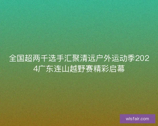 全国超两千选手汇聚清远户外运动季2024广东连山越野赛精彩启幕