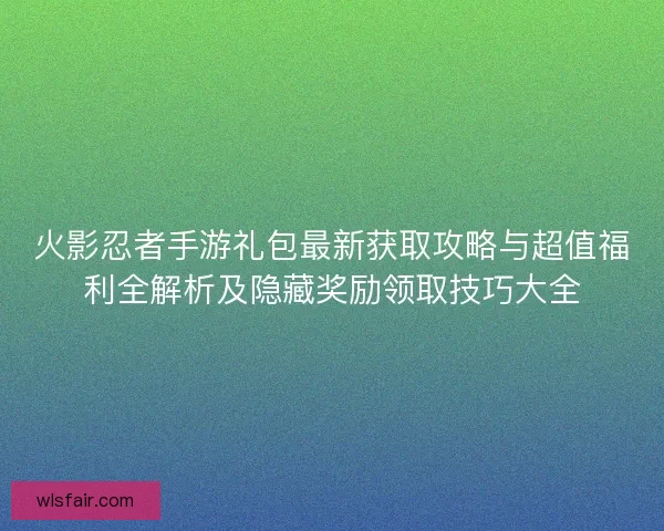 火影忍者手游礼包最新获取攻略与超值福利全解析及隐藏奖励领取技巧大全