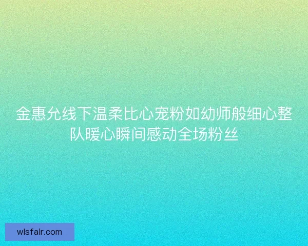 金惠允线下温柔比心宠粉如幼师般细心整队暖心瞬间感动全场粉丝