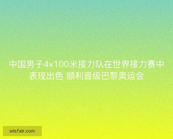 中国男子4×100米接力队在世界接力赛中表现出色 顺利晋级巴黎奥运会