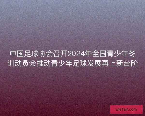 中国足球协会召开2024年全国青少年冬训动员会推动青少年足球发展再上新台阶