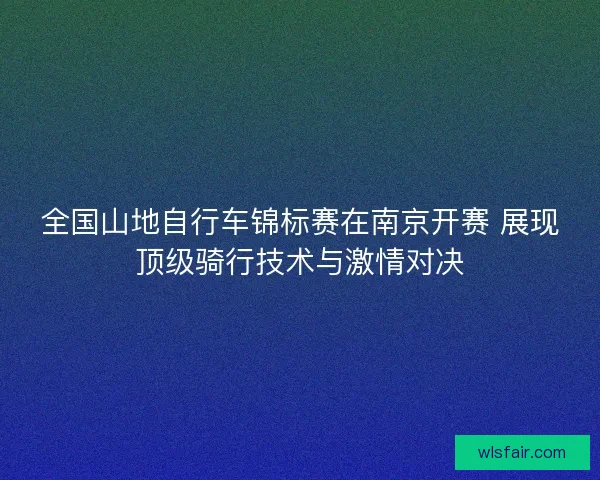 全国山地自行车锦标赛在南京开赛 展现顶级骑行技术与激情对决